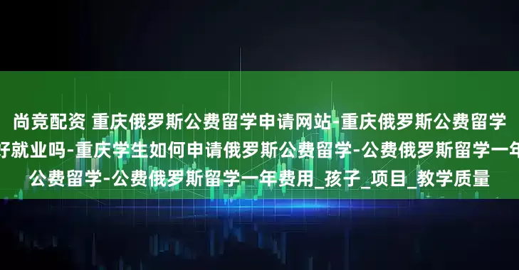 尚竞配资 重庆俄罗斯公费留学申请网站-重庆俄罗斯公费留学是真的吗-俄罗斯公费留学好就业吗-重庆学生如何申请俄罗斯公费留学-公费俄罗斯留学一年费用_孩子_项目_教学质量