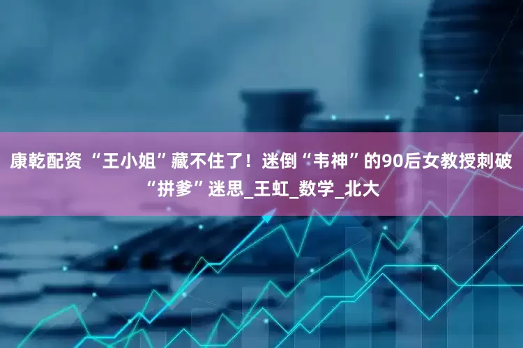 康乾配资 “王小姐”藏不住了！迷倒“韦神”的90后女教授刺破“拼爹”迷思_王虹_数学_北大