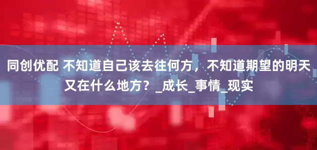 同创优配 不知道自己该去往何方，不知道期望的明天又在什么地方？_成长_事情_现实