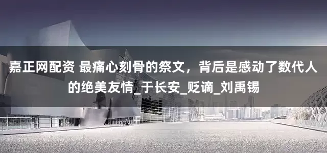 嘉正网配资 最痛心刻骨的祭文，背后是感动了数代人的绝美友情_于长安_贬谪_刘禹锡