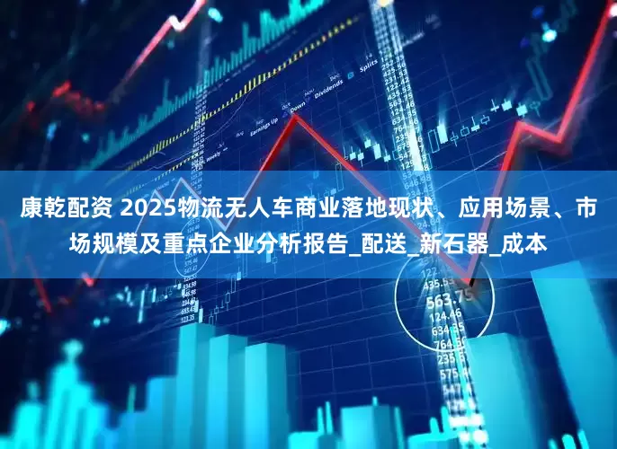 康乾配资 2025物流无人车商业落地现状、应用场景、市场规模及重点企业分析报告_配送_新石器_成本