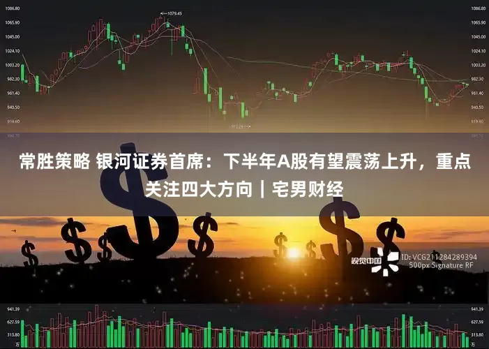 常胜策略 银河证券首席：下半年A股有望震荡上升，重点关注四大方向｜宅男财经