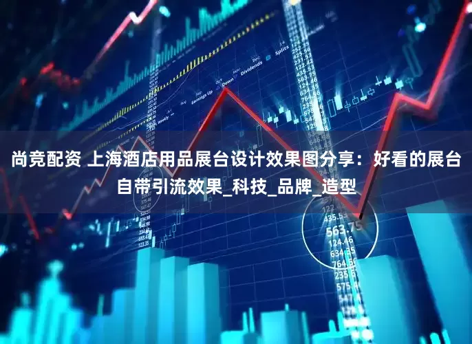尚竞配资 上海酒店用品展台设计效果图分享：好看的展台自带引流效果_科技_品牌_造型