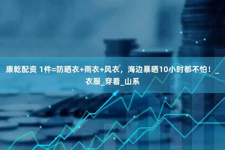 康乾配资 1件=防晒衣+雨衣+风衣，海边暴晒10小时都不怕！_衣服_穿着_山系