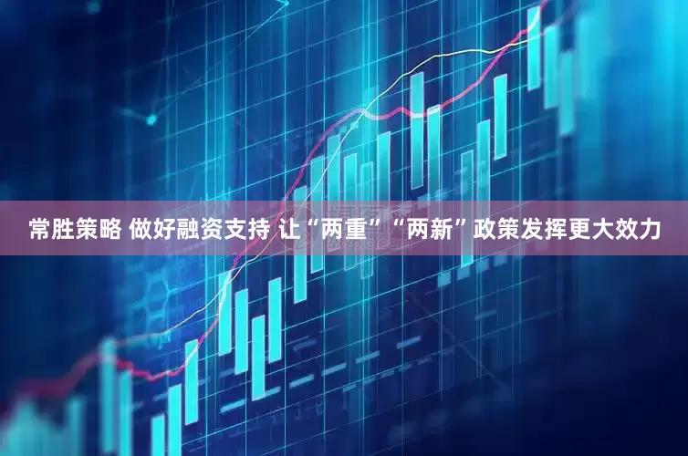常胜策略 做好融资支持 让“两重”“两新”政策发挥更大效力