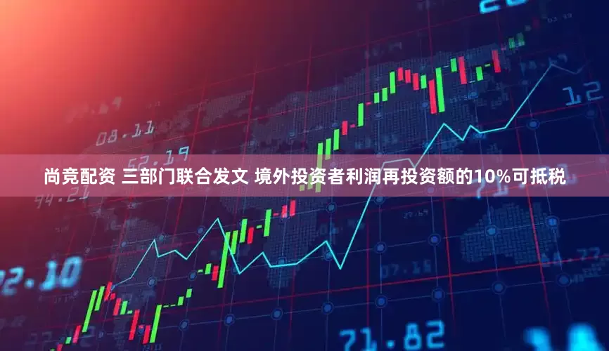 尚竞配资 三部门联合发文 境外投资者利润再投资额的10%可抵税