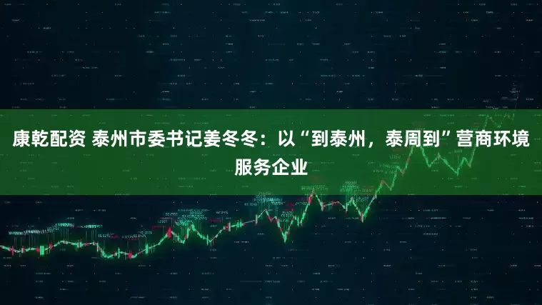 康乾配资 泰州市委书记姜冬冬：以“到泰州，泰周到”营商环境服务企业
