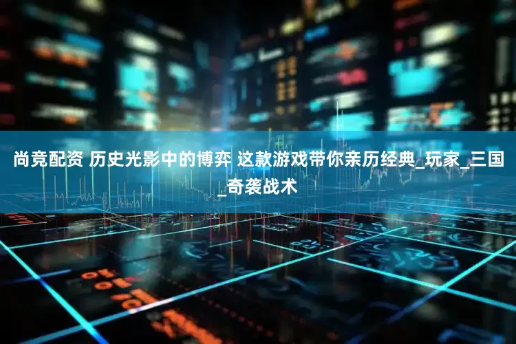 尚竞配资 历史光影中的博弈 这款游戏带你亲历经典_玩家_三国_奇袭战术