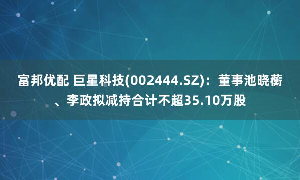 富邦优配 巨星科技(002444.SZ)：董事池晓蘅、李政拟减持合计不超35.10万股
