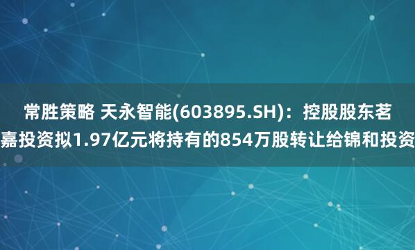 常胜策略 天永智能(603895.SH)：控股股东茗嘉投资拟1.97亿元将持有的854万股转让给锦和投资