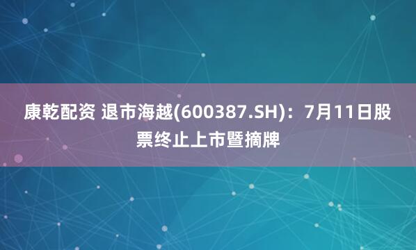 康乾配资 退市海越(600387.SH)：7月11日股票终止上市暨摘牌