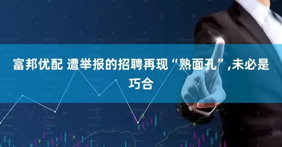 富邦优配 遭举报的招聘再现“熟面孔”,未必是巧合
