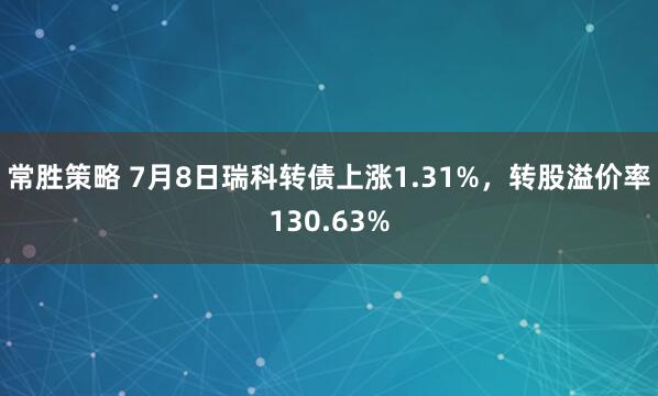 常胜策略 7月8日瑞科转债上涨1.31%，转股溢价率130.63%