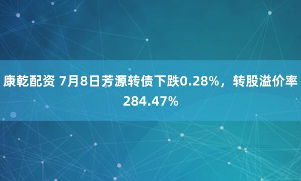 康乾配资 7月8日芳源转债下跌0.28%，转股溢价率284.47%