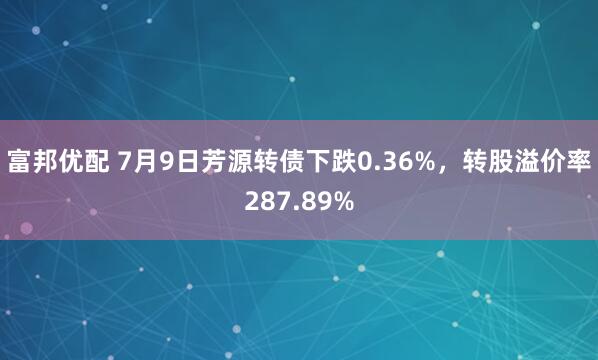 富邦优配 7月9日芳源转债下跌0.36%，转股溢价率287.89%