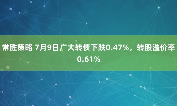 常胜策略 7月9日广大转债下跌0.47%，转股溢价率0.61%
