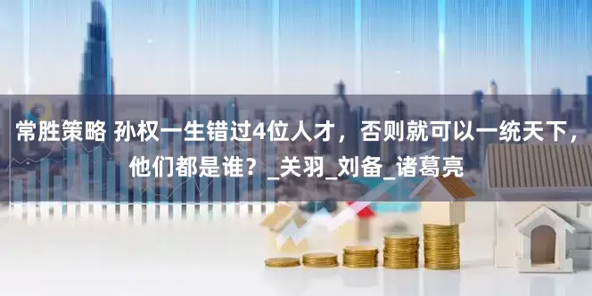 常胜策略 孙权一生错过4位人才，否则就可以一统天下，他们都是谁？_关羽_刘备_诸葛亮