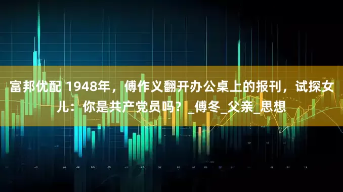 富邦优配 1948年，傅作义翻开办公桌上的报刊，试探女儿：你是共产党员吗？_傅冬_父亲_思想