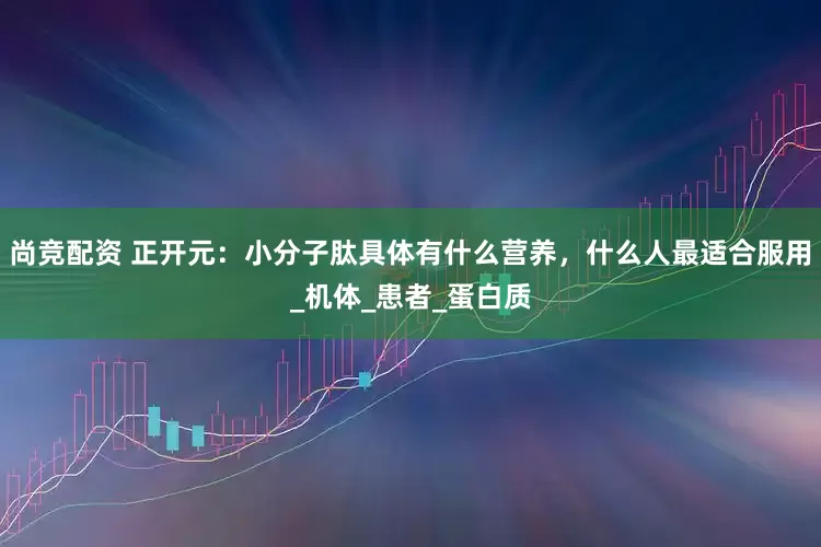 尚竞配资 正开元：小分子肽具体有什么营养，什么人最适合服用_机体_患者_蛋白质