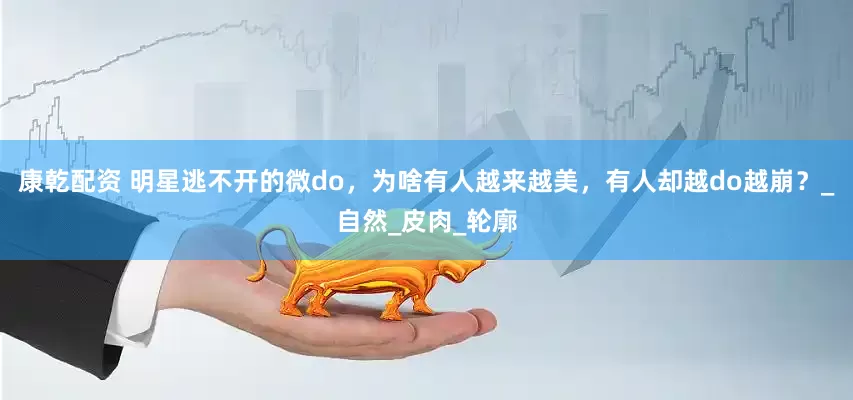 康乾配资 明星逃不开的微do，为啥有人越来越美，有人却越do越崩？_自然_皮肉_轮廓