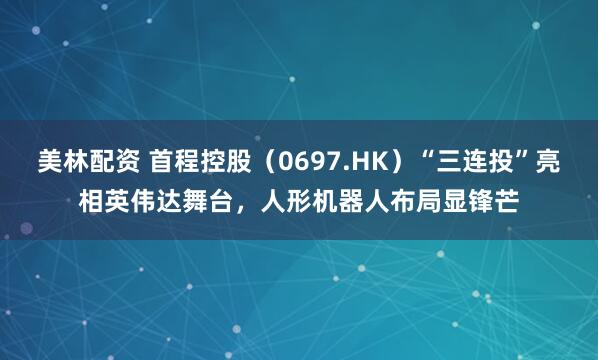 美林配资 首程控股（0697.HK）“三连投”亮相英伟达舞台，人形机器人布局显锋芒