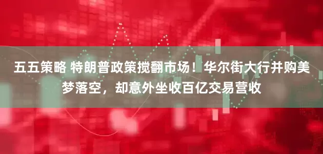 五五策略 特朗普政策搅翻市场！华尔街大行并购美梦落空，却意外坐收百亿交易营收