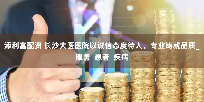 添利富配资 长沙大医医院以诚信态度待人，专业铸就品质_服务_患者_疾病