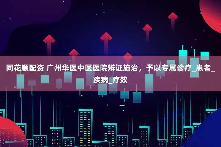 同花顺配资 广州华医中医医院辨证施治，予以专属诊疗_患者_疾病_疗效
