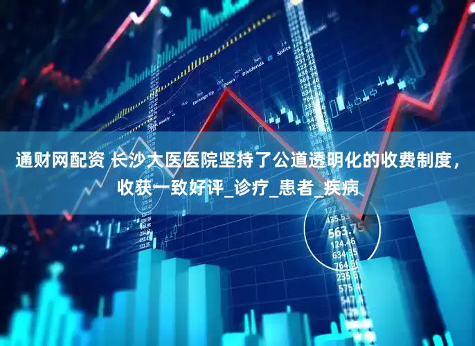 通财网配资 长沙大医医院坚持了公道透明化的收费制度，收获一致好评_诊疗_患者_疾病