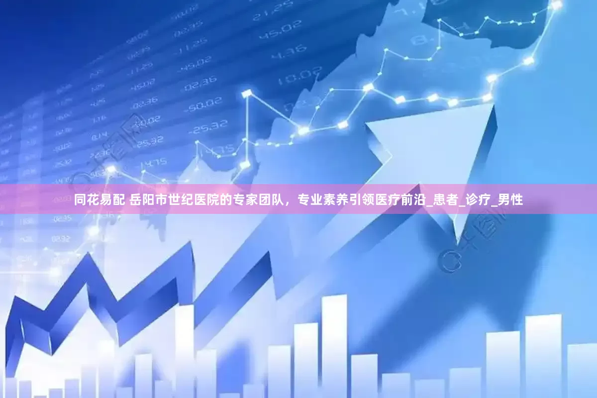 同花易配 岳阳市世纪医院的专家团队，专业素养引领医疗前沿_患者_诊疗_男性