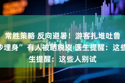 常胜策略 反向避暑！游客扎堆吐鲁番“热沙埋身” 有人被晒脱皮 医生提醒：这些人别试