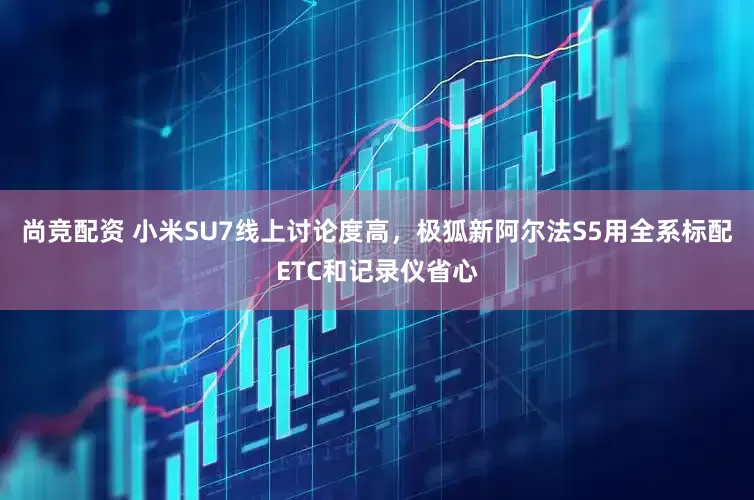尚竞配资 小米SU7线上讨论度高，极狐新阿尔法S5用全系标配ETC和记录仪省心
