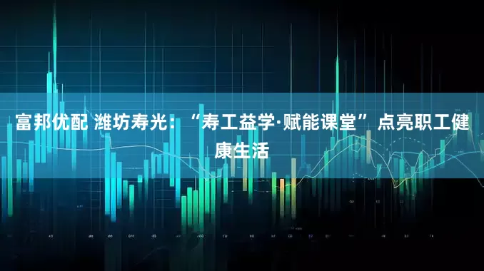 富邦优配 潍坊寿光：“寿工益学·赋能课堂” 点亮职工健康生活