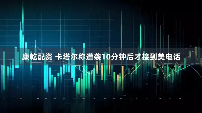 康乾配资 卡塔尔称遭袭10分钟后才接到美电话