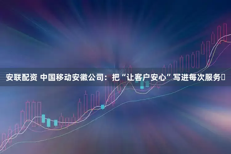 安联配资 中国移动安徽公司：把“让客户安心”写进每次服务​