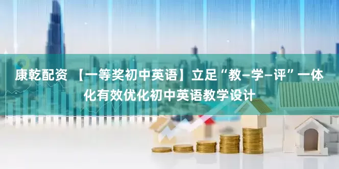 康乾配资 【一等奖初中英语】立足“教—学—评”一体化有效优化初中英语教学设计