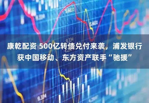 康乾配资 500亿转债兑付来袭，浦发银行获中国移动、东方资产联手“驰援”