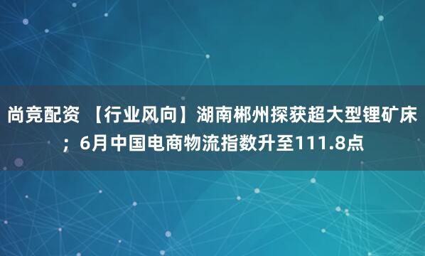 尚竞配资 【行业风向】湖南郴州探获超大型锂矿床；6月中国电商物流指数升至111.8点