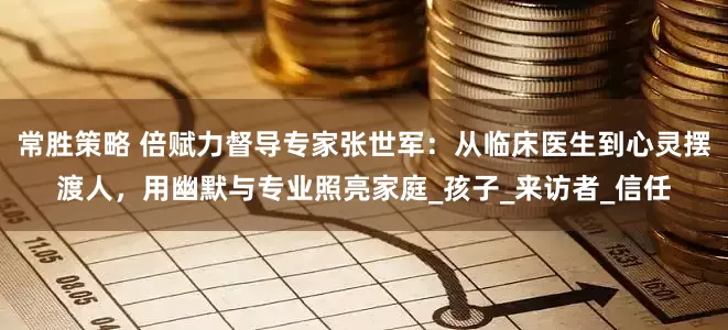 常胜策略 倍赋力督导专家张世军：从临床医生到心灵摆渡人，用幽默与专业照亮家庭_孩子_来访者_信任