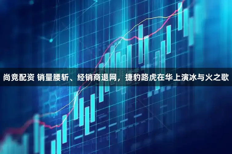 尚竞配资 销量腰斩、经销商退网，捷豹路虎在华上演冰与火之歌