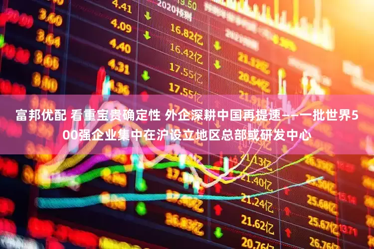 富邦优配 看重宝贵确定性 外企深耕中国再提速——一批世界500强企业集中在沪设立地区总部或研发中心