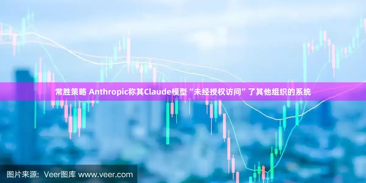 常胜策略 Anthropic称其Claude模型“未经授权访问”了其他组织的系统