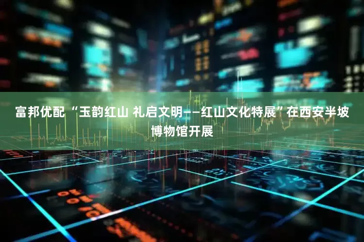 富邦优配 “玉韵红山 礼启文明——红山文化特展”在西安半坡博物馆开展